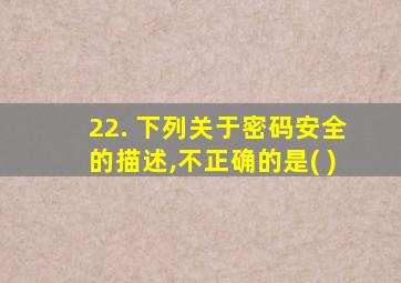 22. 下列关于密码安全的描述,不正确的是( )